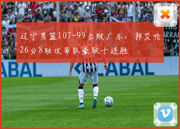 辽宁男篮107-99击败广东，郭艾伦26分8助攻率队豪取十连胜