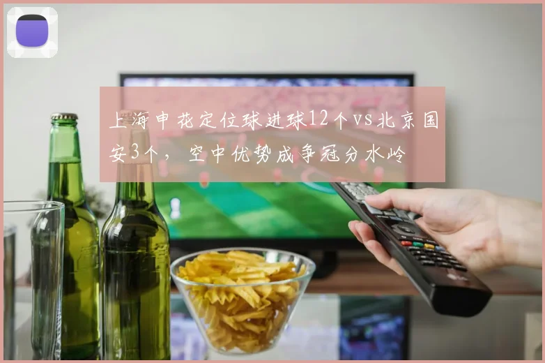 上海申花定位球进球12个vs北京国安3个，空中优势成争冠分水岭