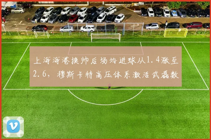 上海海港换帅后场均进球从1.4涨至2.6，穆斯卡特高压体系激活武磊数据翻倍__br_