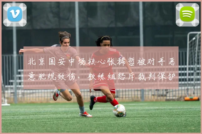 北京国安中场核心张稀哲被对手恶意犯规致伤，教练组怒斥裁判保护不力