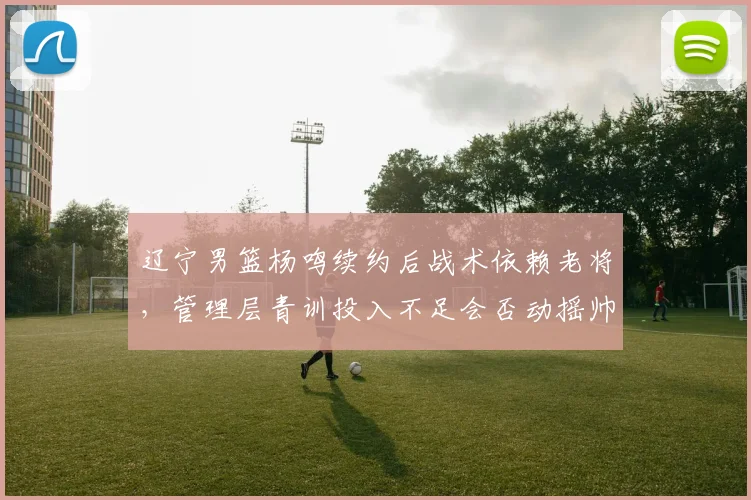 辽宁男篮杨鸣续约后战术依赖老将，管理层青训投入不足会否动摇帅位？