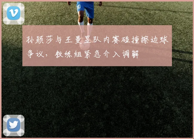 孙颖莎与王曼昱队内赛碰撞擦边球争议，教练组紧急介入调解