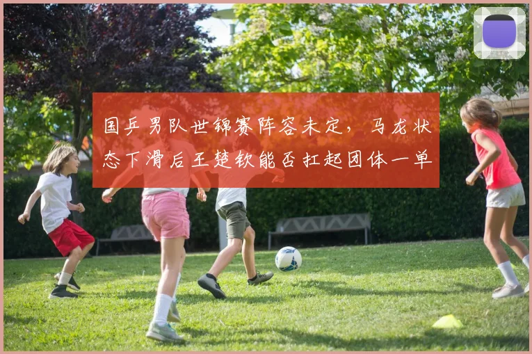 国乒男队世锦赛阵容未定，马龙状态下滑后王楚钦能否扛起团体一单重任？